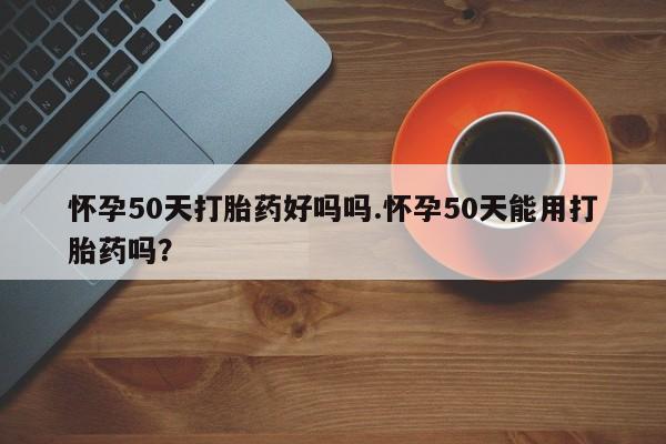 堕胎药网上可以购买吗怀孕50天打胎药好吗吗.怀孕50天能用打胎药吗？